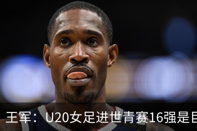 王军：U20女足进世青赛16强是巨大进步，若备战周期更长会更好
